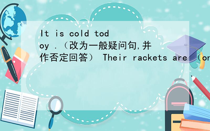 It is cold todoy .（改为一般疑问句,并作否定回答） Their rackets are （on the table）.（对括号提问It is （her） dress .（对括号提问）Jim has a pen in his bag .（同义句转换）There are sixteen boys and fourteen gir