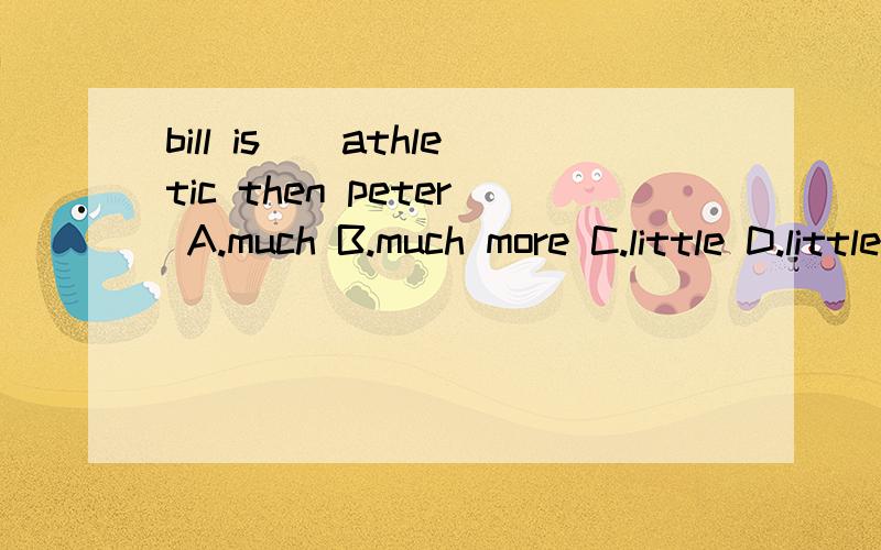 bill is（）athletic then peter A.much B.much more C.little D.little more 括号中应填什么 为什么