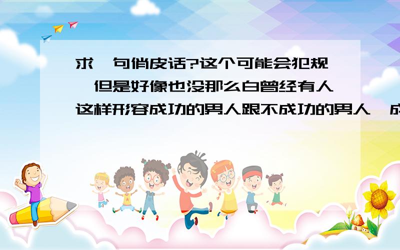 求一句俏皮话?这个可能会犯规,但是好像也没那么白曾经有人这样形容成功的男人跟不成功的男人,成功的忘记怎么形容了,形容不成功的男人：白天没啥鸟事,晚上鸟没啥事.如果记得的请告诉