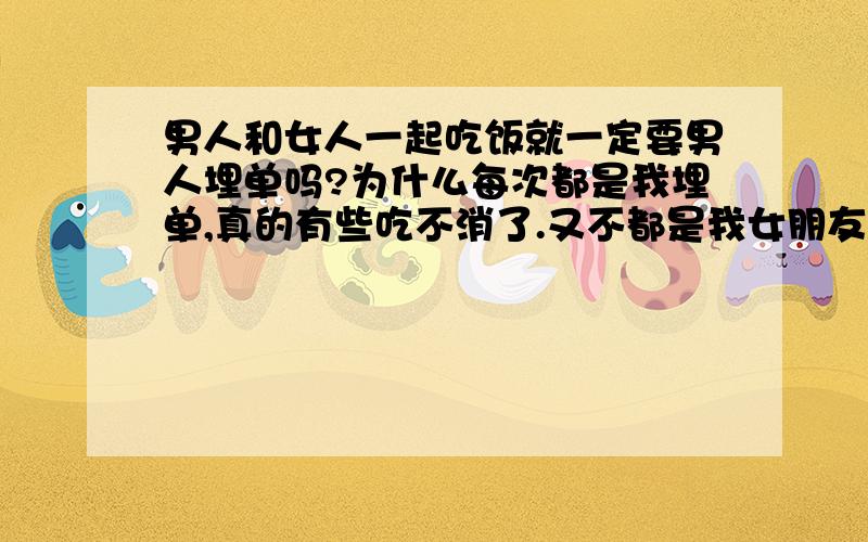 男人和女人一起吃饭就一定要男人埋单吗?为什么每次都是我埋单,真的有些吃不消了.又不都是我女朋友,都是一起玩的普通朋友而已.