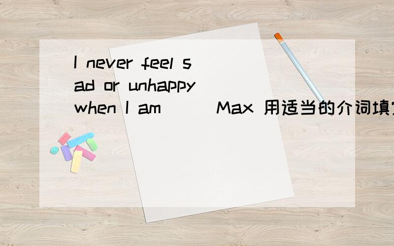 I never feel sad or unhappy when I am () Max 用适当的介词填空