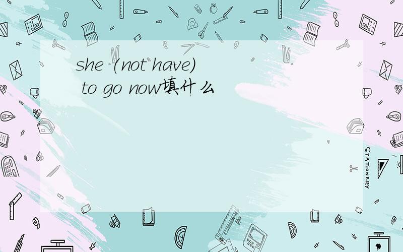 she (not have) to go now填什么