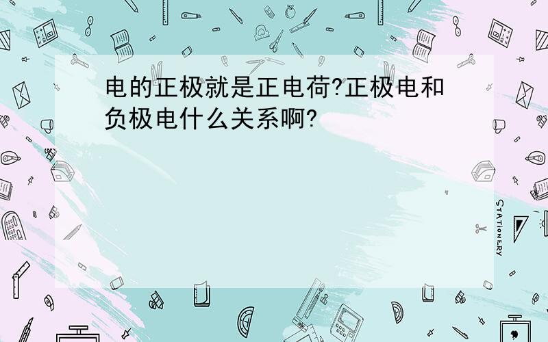 电的正极就是正电荷?正极电和负极电什么关系啊?