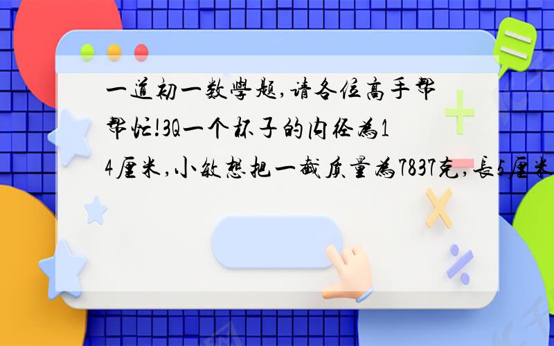 一道初一数学题,请各位高手帮帮忙!3Q一个杯子的内径为14厘米,小敏想把一截质量为7837克,长5厘米的圆柱形钢棒垂直放入这个杯子,能放入吗?请说明理由?(钢的密度为7.8克/立方厘米)   希望大家