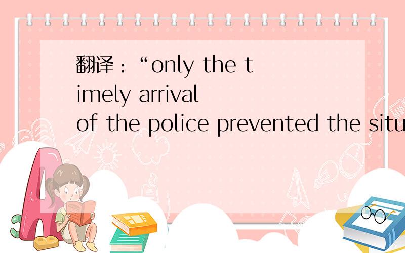 翻译：“only the timely arrival of the police prevented the situation from becoming worse ”