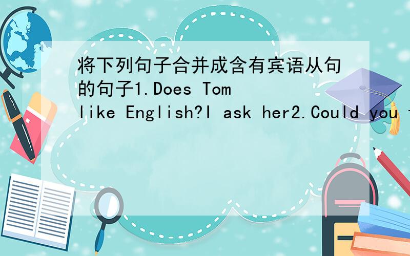 将下列句子合并成含有宾语从句的句子1.Does Tom like English?I ask her2.Could you tell me?Do Indians eat with their right hands?3.Reter didn't know.It's impolite to eat noisily.4.You did better than me.I think so5.He is good at cooking.