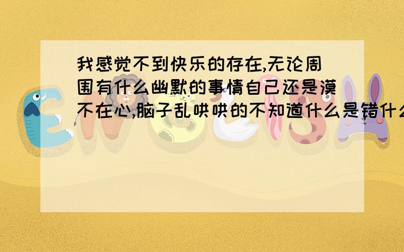 我感觉不到快乐的存在,无论周围有什么幽默的事情自己还是漠不在心,脑子乱哄哄的不知道什么是错什么是对!眼睁睁的看着自己喜欢的人因为自己的过错而离开,自己却无能为力的想挽回却挽