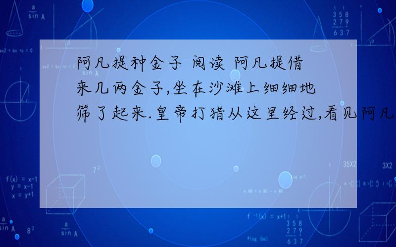 阿凡提种金子 阅读 阿凡提借来几两金子,坐在沙滩上细细地筛了起来.皇帝打猎从这里经过,看见阿凡提的举动很奇怪,便问阿凡提在干什么.“陛下,我正在种金子哩!”皇帝听了十分惊奇,又问道