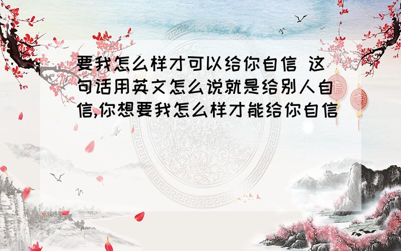 要我怎么样才可以给你自信 这句话用英文怎么说就是给别人自信,你想要我怎么样才能给你自信