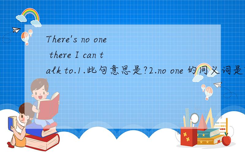 There's no one there I can talk to.1.此句意思是?2.no one 的同义词是?3.试翻译:这没有笔我可以用?这没有书我可以读?