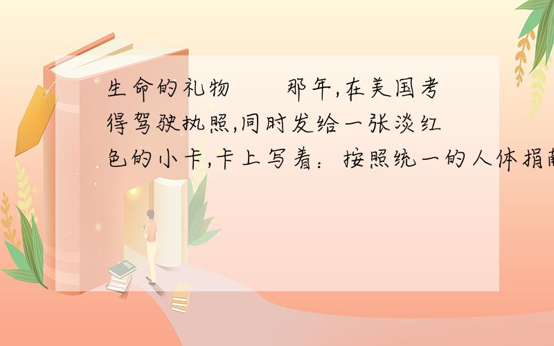 生命的礼物　　那年,在美国考得驾驶执照,同时发给一张淡红色的小卡,卡上写着：按照统一的人体捐献法规,当我死之时,我作如下选择：a捐献我的任一器官和部件.　　b捐献我的心脏起搏器