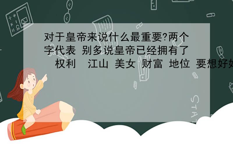 对于皇帝来说什么最重要?两个字代表 别多说皇帝已经拥有了  权利  江山 美女 财富 地位 要想好好做下去靠什么   还是两个字回答?