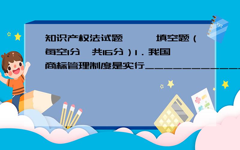 知识产权法试题,一、填空题（每空1分,共16分）1．我国商标管理制度是实行_______________和_________________相结合的制度,设有专门的商标主管机关进行商标管理.2．我国专利法规定授予专利权的