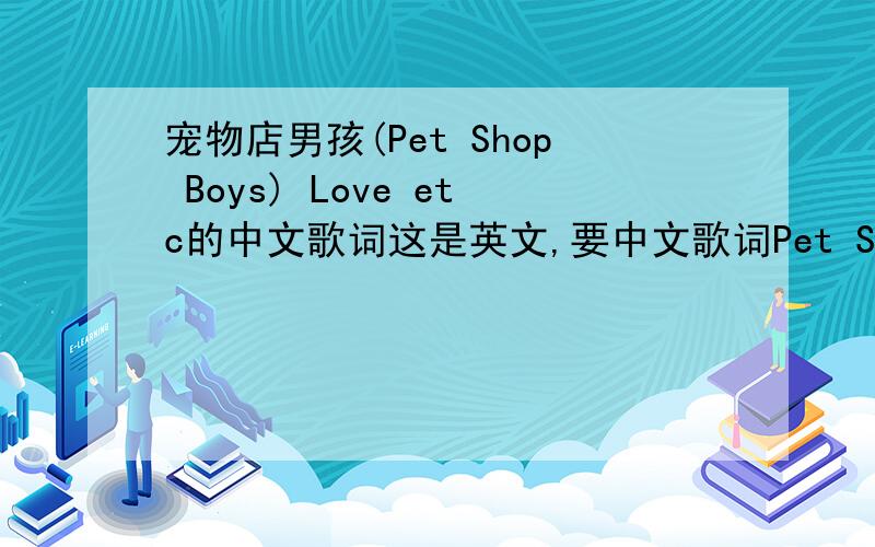 宠物店男孩(Pet Shop Boys) Love etc的中文歌词这是英文,要中文歌词Pet Shop Boys - Love etc.Boy it's tough getting on in the worldwhen the sun doesn't shine and a boy needs a girlit's about getting out of a rut,you need luckand your st