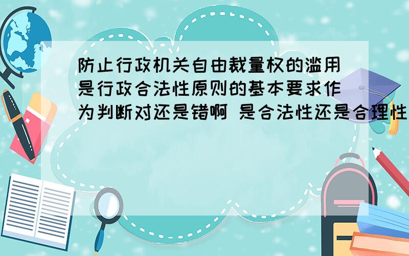 防止行政机关自由裁量权的滥用是行政合法性原则的基本要求作为判断对还是错啊 是合法性还是合理性啊