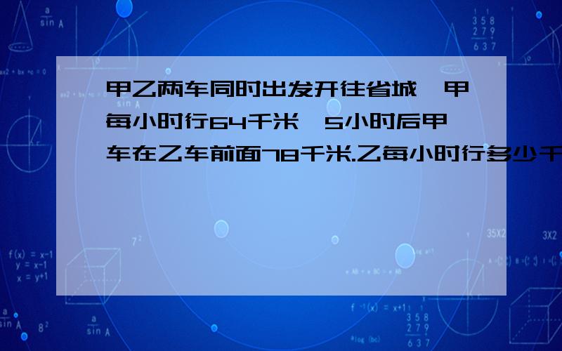 甲乙两车同时出发开往省城,甲每小时行64千米,5小时后甲车在乙车前面78千米.乙每小时行多少千米,用方程解