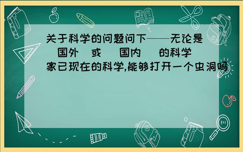 关于科学的问题问下——无论是（国外）或 （国内） 的科学家已现在的科学,能够打开一个虫洞吗