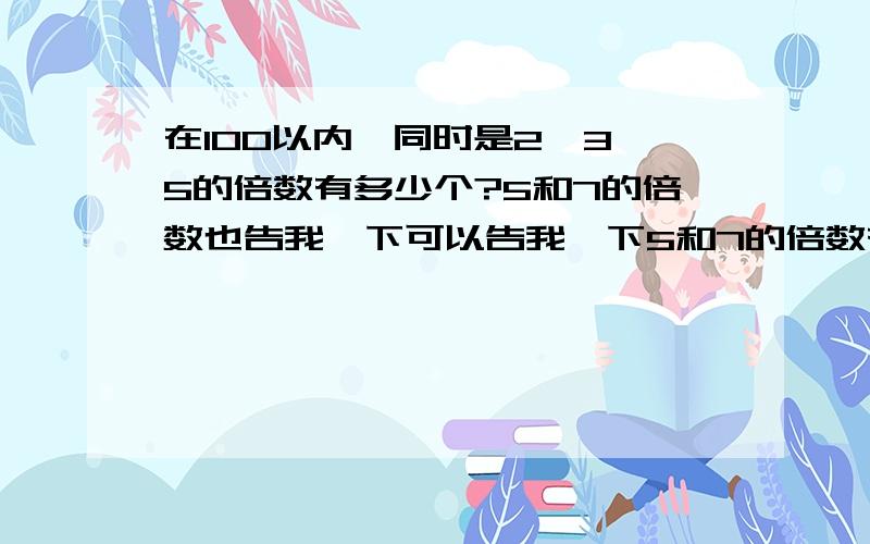 在100以内,同时是2,3,5的倍数有多少个?5和7的倍数也告我一下可以告我一下5和7的倍数有哪些吗?