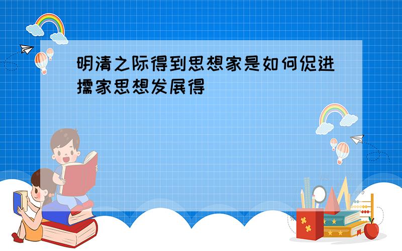 明清之际得到思想家是如何促进儒家思想发展得