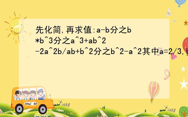先化简,再求值:a-b分之b*b^3分之a^3+ab^2-2a^2b/ab+b^2分之b^2-a^2其中a=2/3,b=-3