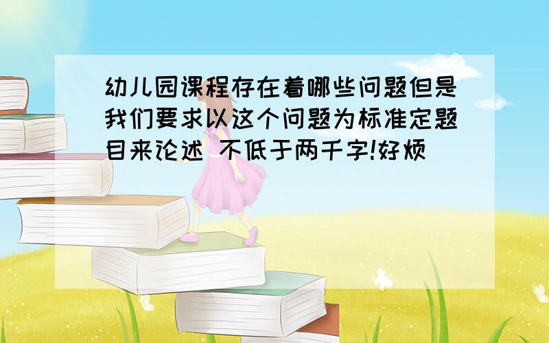 幼儿园课程存在着哪些问题但是我们要求以这个问题为标准定题目来论述 不低于两千字!好烦