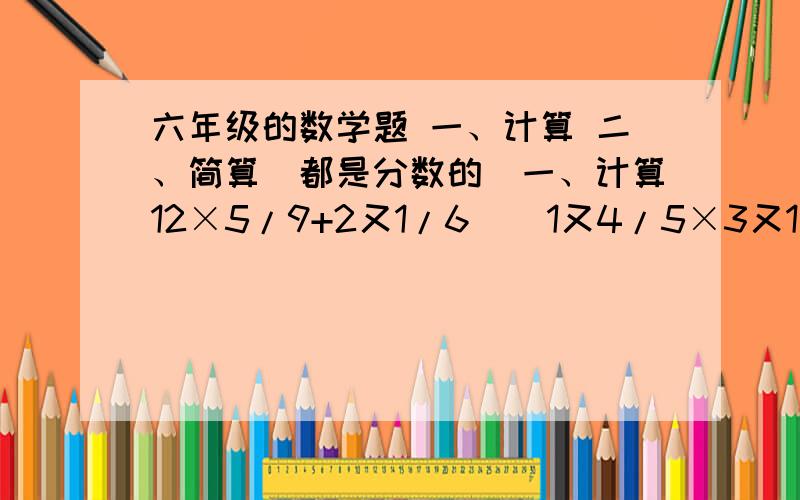 六年级的数学题 一、计算 二、简算（都是分数的）一、计算12×5/9+2又1/6    1又4/5×3又1/2+3又4/5     (1又7/10+3/4）×5       2又1/6-2/3×1又1/8  3/4+1/3/×1又1/6  （1又1/7-1/4）×1又1/6二、简算×7/8×2/3+2/3×1