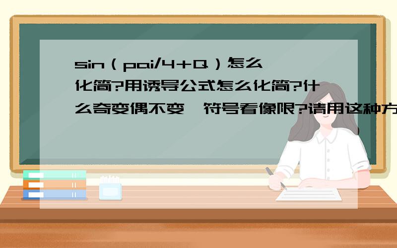 sin（pai/4＋Q）怎么化简?用诱导公式怎么化简?什么奇变偶不变,符号看像限?请用这种方法详细过程的教我,