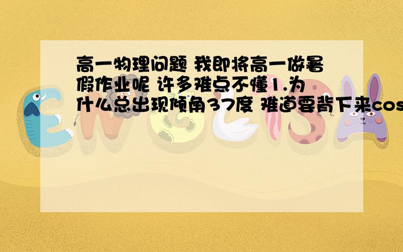 高一物理问题 我即将高一做暑假作业呢 许多难点不懂1.为什么总出现倾角37度 难道要背下来cos37吗?2.为什么我直接带入W=FSCOSa算出来的题目不对呢3.比如说有到题目 答案有mgssinacosa 可是我学