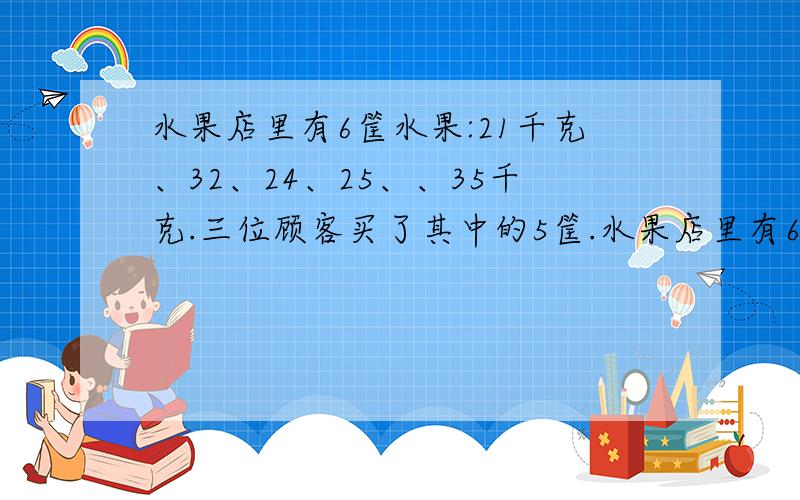 水果店里有6筐水果:21千克、32、24、25、、35千克.三位顾客买了其中的5筐.水果店里有6筐水果:21千克、32、24、25、、35千克.三位顾客买了其中的5筐,每人得到的水果一样重都是整千克数,剩下的