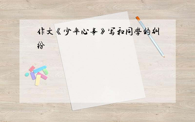 作文《少年心事》写和同学的纠纷