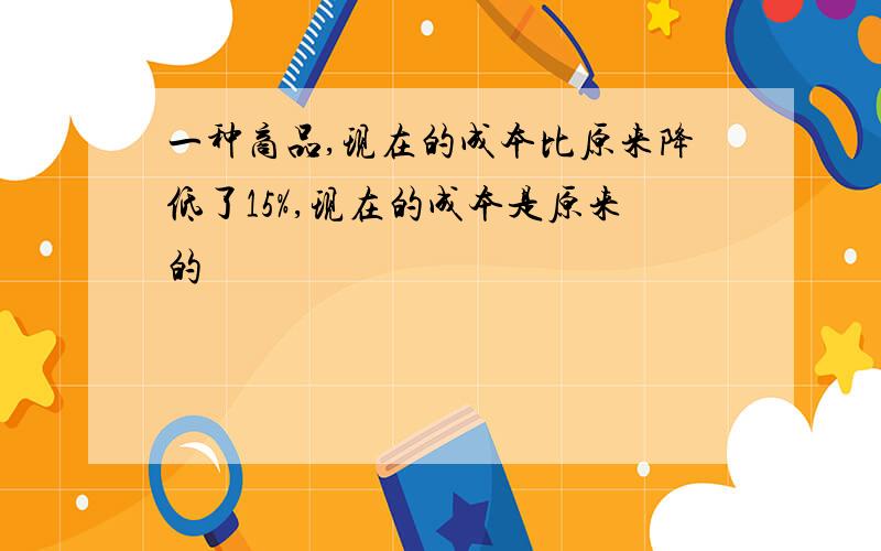 一种商品,现在的成本比原来降低了15%,现在的成本是原来的