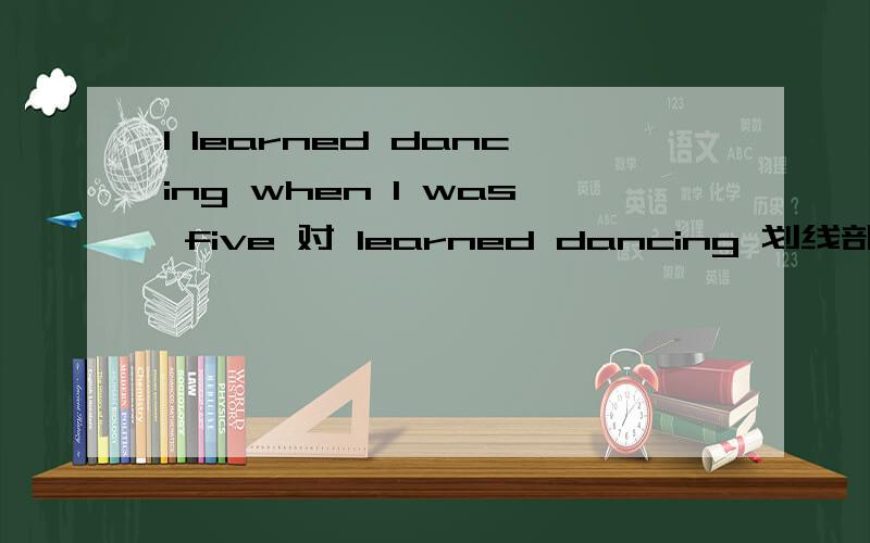 I learned dancing when I was five 对 learned dancing 划线部分提问