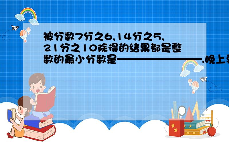 被分数7分之6,14分之5,21分之10除得的结果都是整数的最小分数是————————.晚上要交的