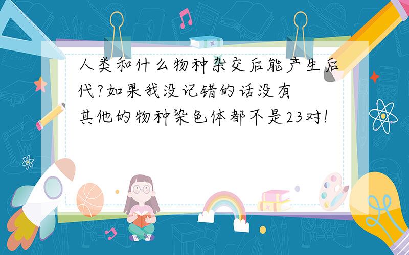 人类和什么物种杂交后能产生后代?如果我没记错的话没有  其他的物种染色体都不是23对!