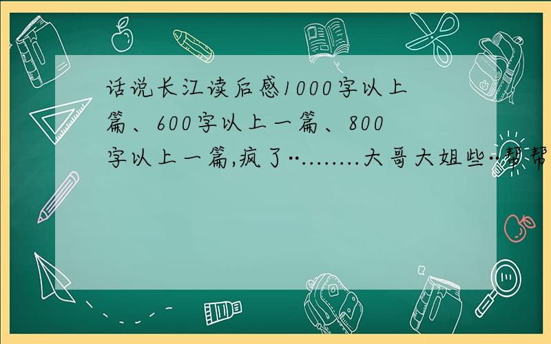 话说长江读后感1000字以上篇、600字以上一篇、800字以上一篇,疯了··........大哥大姐些··帮帮忙啦.......上面打错了 话说长江读后感和再说长江读后感800字以上··多的不限嘎........总共两篇