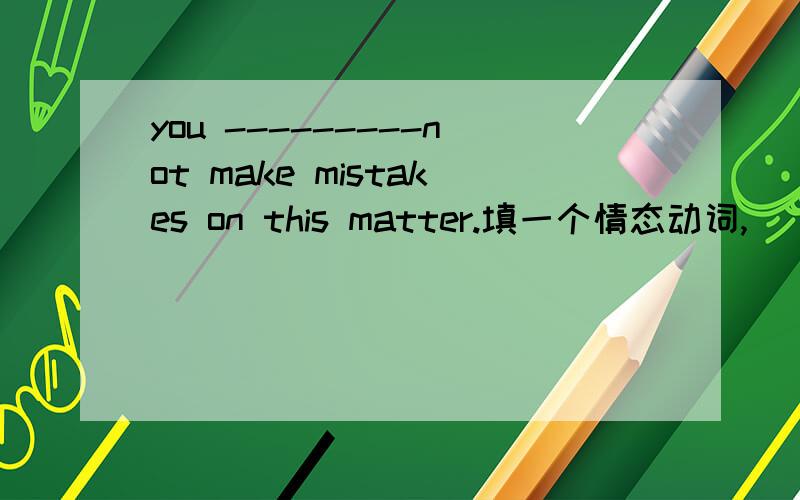you ---------not make mistakes on this matter.填一个情态动词,