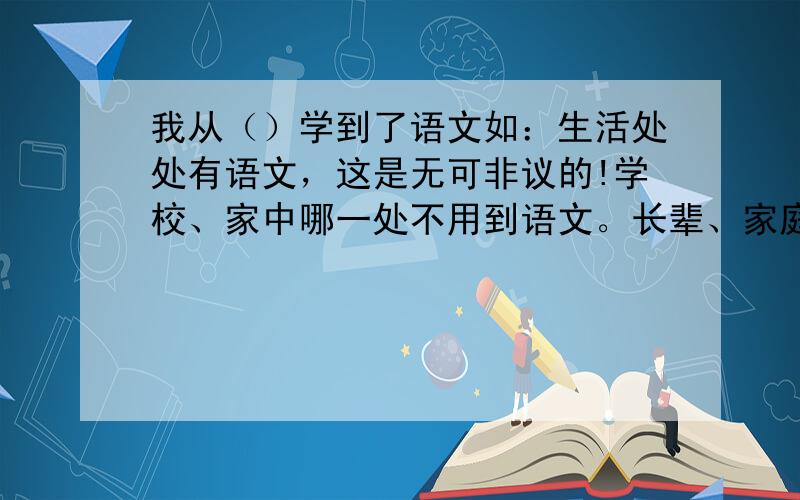 我从（）学到了语文如：生活处处有语文，这是无可非议的!学校、家中哪一处不用到语文。长辈、家庭成员之间的亲情沟通，左邻右舍的开心话题，都需要语言的无形帮助；过年时家家户户