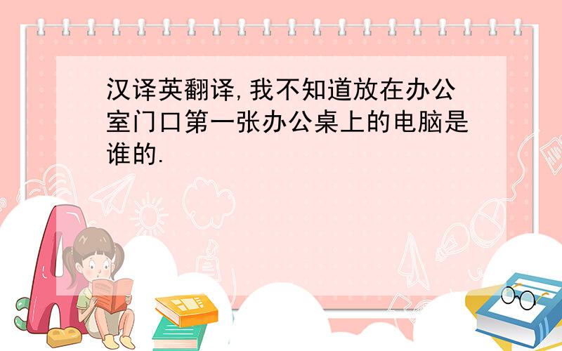 汉译英翻译,我不知道放在办公室门口第一张办公桌上的电脑是谁的.