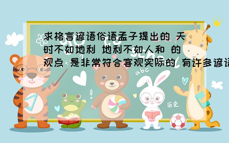 求格言谚语俗语孟子提出的 天时不如地利 地利不如人和 的观点 是非常符合客观实际的 有许多谚语 俗语 格言可以佐证 天时 地利 人和 的重要 请给这三者各配一个可以佐证的谚语或俗语