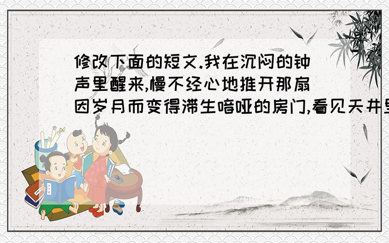 修改下面的短文.我在沉闷的钟声里醒来,慢不经心地推开那扇因岁月而变得滞生喑哑的房门,看见天井里那株矮小的迎春,在寒冷的淡雾中绽出一星浅黄的花朵,心里涌起一种莫明的激动.我知道,