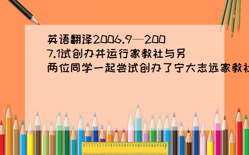 英语翻译2006.9—2007.1试创办并运行家教社与另两位同学一起尝试创办了宁大志远家教社,主要是以通过家教中介的形式进行运营,由于自身经验以及时间的欠缺,家教社在运行上存在比较多的问