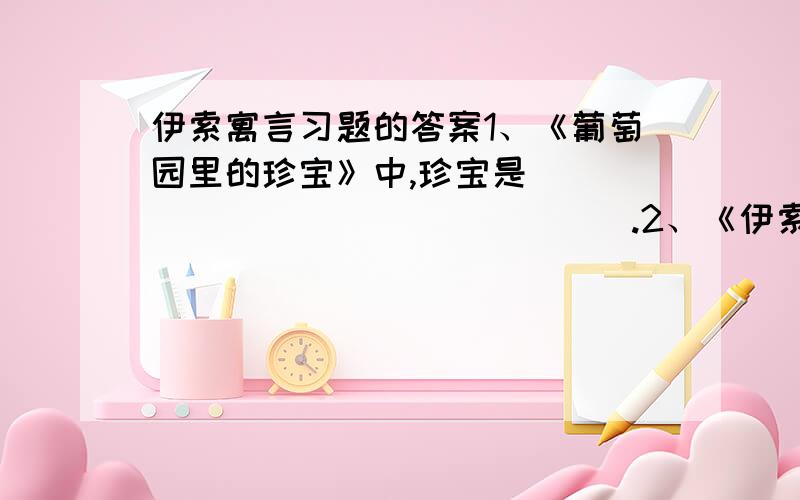 伊索寓言习题的答案1、《葡萄园里的珍宝》中,珍宝是 ＿＿＿＿＿＿＿＿＿＿＿＿＿＿＿.2、《伊索寓言》是＿＿＿＿＿＿＿ 一部著名的流传千古的书,具有很高的思想性和很高的文学价值,