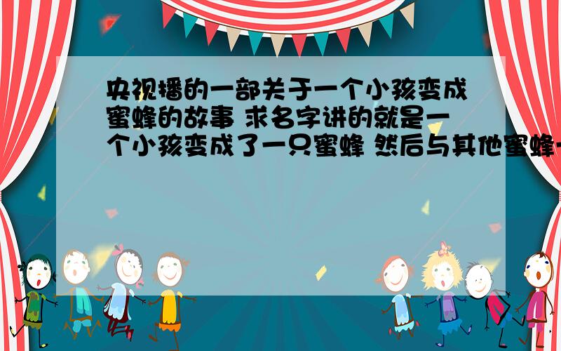 央视播的一部关于一个小孩变成蜜蜂的故事 求名字讲的就是一个小孩变成了一只蜜蜂 然后与其他蜜蜂一起生活的故事 是真人扮的蜜蜂