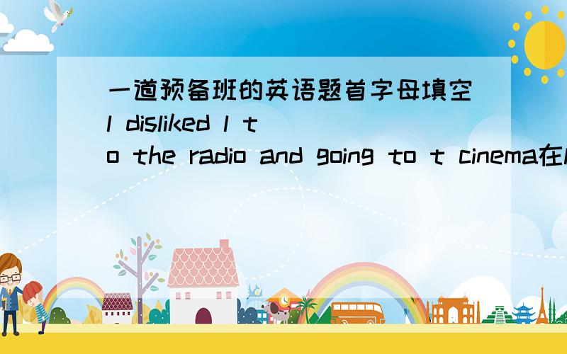 一道预备班的英语题首字母填空l disliked l to the radio and going to t cinema在l 填下和t 这填