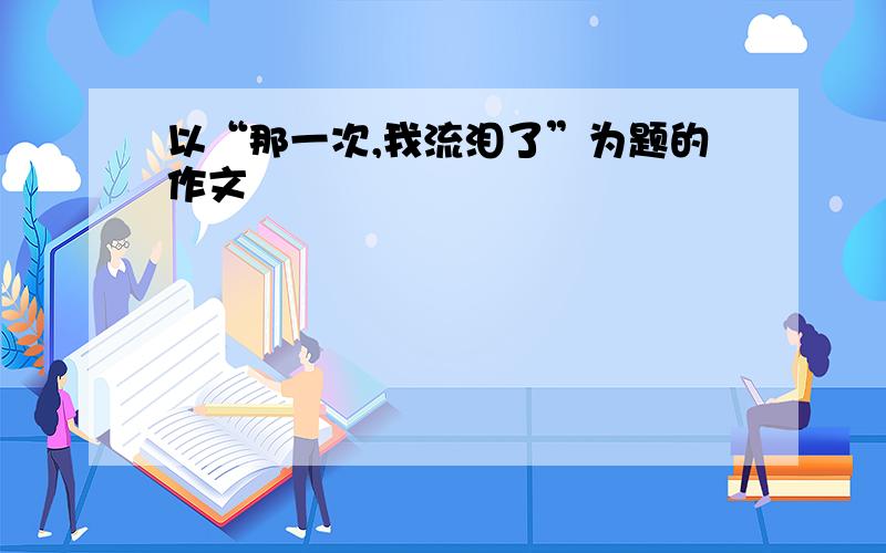 以“那一次,我流泪了”为题的作文