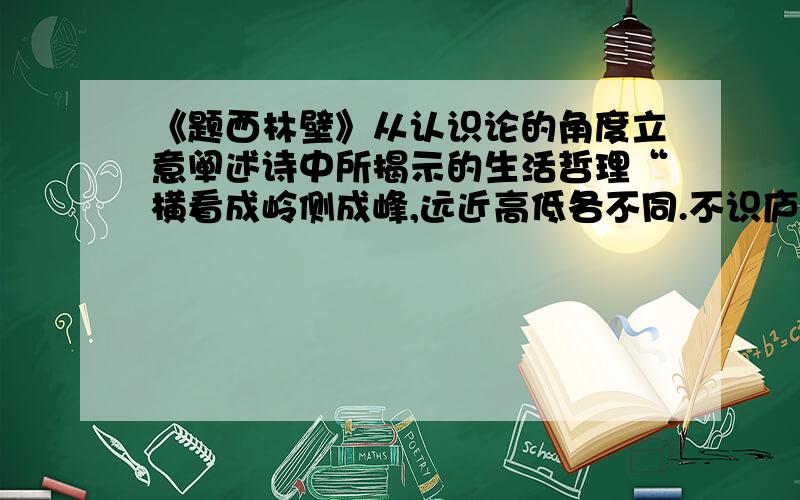 《题西林壁》从认识论的角度立意阐述诗中所揭示的生活哲理“横看成岭侧成峰,远近高低各不同.不识庐山真面目,只缘身在最高层.”从认识论的角度立意,阐述诗中所揭示的生活哲理