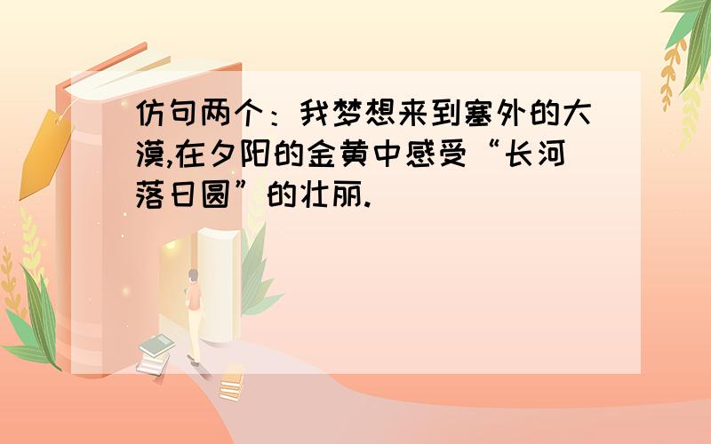 仿句两个：我梦想来到塞外的大漠,在夕阳的金黄中感受“长河落日圆”的壮丽.