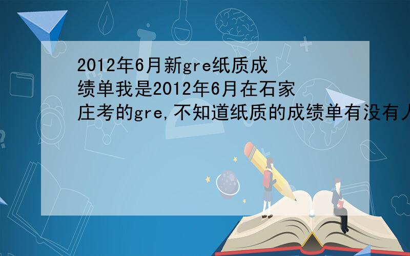 2012年6月新gre纸质成绩单我是2012年6月在石家庄考的gre,不知道纸质的成绩单有没有人收到,或者,5月27的有没有人收到.有急用~