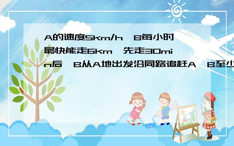 A的速度5km/h,B每小时最快能走6km,先走30min后,B从A地出发沿同路追赶A,B至少需要几小时才能追赶上A急!速度