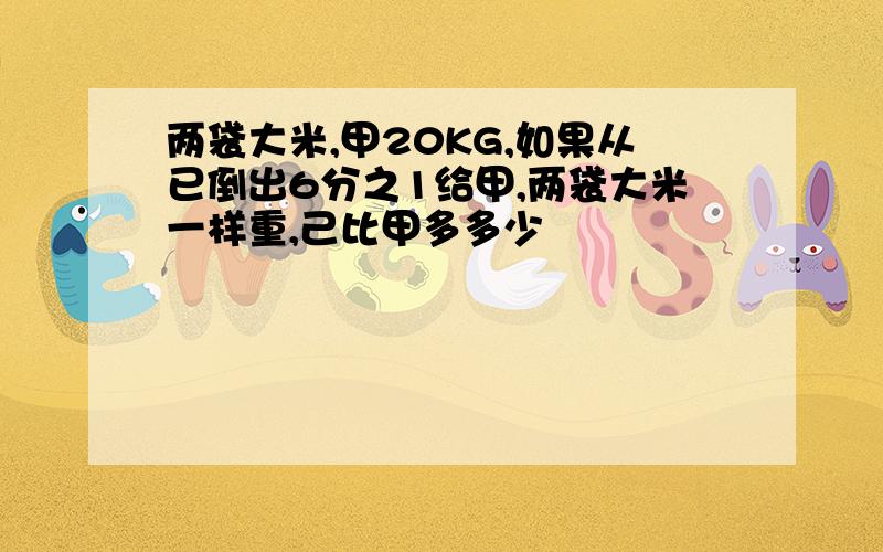 两袋大米,甲20KG,如果从已倒出6分之1给甲,两袋大米一样重,己比甲多多少